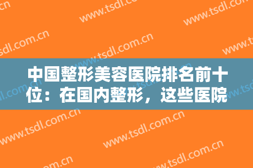 中国整形美容医院排名前十位：在国内整形，这些医院你不妨考虑一下！