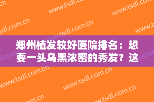 郑州植发较好医院排名：想要一头乌黑浓密的秀发？这些医院你可以信赖