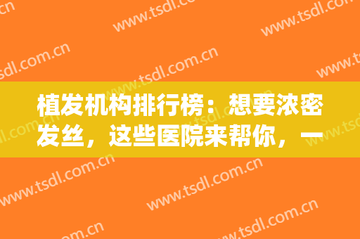 植发机构排行榜：想要浓密发丝，这些医院来帮你，一起来看看吧！(植发正规医院排行)