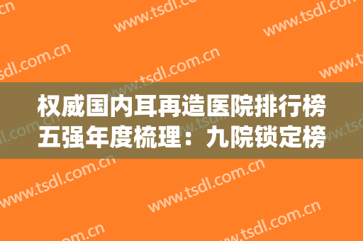 权威国内耳再造医院排行榜五强年度梳理：九院锁定榜一，速戳！(全国哪家医院做耳再造手术好)