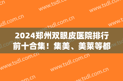 2024郑州双眼皮医院排行前十合集！集美、美莱等都具知名度！(郑州双眼皮三甲医院)