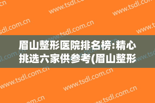 眉山整形医院排名榜:精心挑选六家供参考(眉山整形医院哪家好?)