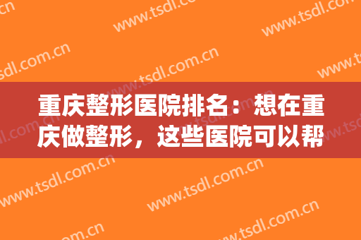 重庆整形医院排名：想在重庆做整形，这些医院可以帮您！(重庆最好的整形医院)