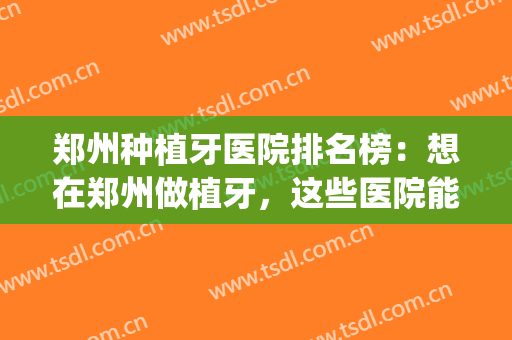 郑州种植牙医院排名榜：想在郑州做植牙，这些医院能帮你！(郑州哪家种植牙做的好,技术高)