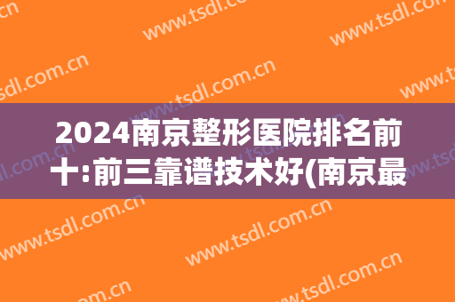 2024南京整形医院排名前十:前三靠谱技术好(南京最正规的整形医院排行榜)