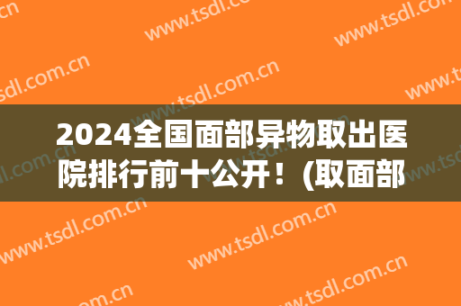 2024全国面部异物取出医院排行前十公开！(取面部异物的正规医院)