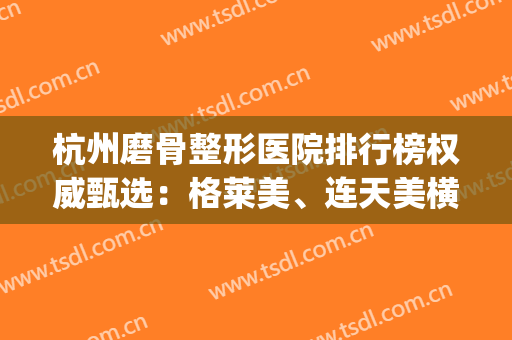 杭州磨骨整形医院排行榜权威甄选：格莱美、连天美横评_时光惊艳登场！