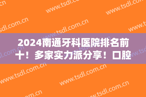2024南通牙科医院排名前十！多家实力派分享！口腔价格完全不贵(南通的口腔医院排名)