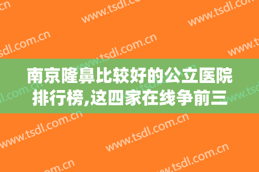 南京隆鼻比较好的公立医院排行榜,这四家在线争前三(南京最好的隆鼻医院)