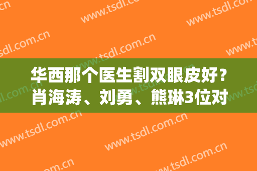 华西那个医生割双眼皮好？肖海涛、刘勇、熊琳3位对比！案例价格已可查(华西肖海涛双眼皮怎么样)