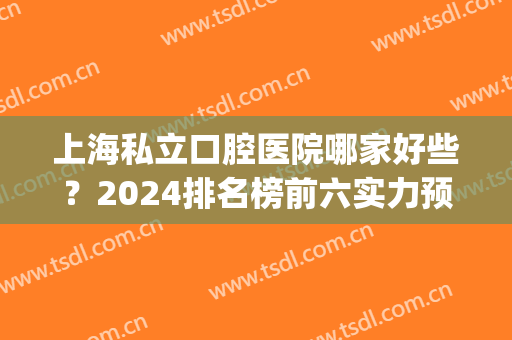 上海私立口腔医院哪家好些？2024排名榜前六实力预测_附价格查询(上海厉害的口腔医院)
