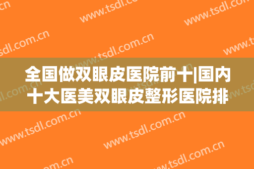 全国做双眼皮医院前十|国内十大医美双眼皮整形医院排行榜(中国哪家整形医院做双眼皮最好)