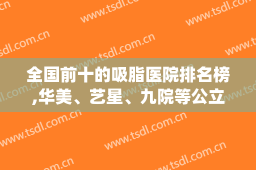 全国前十的吸脂医院排名榜,华美、艺星、九院等公立私立均有(北京排名前十的吸脂医院)
