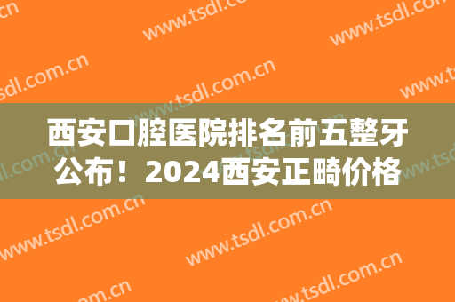西安口腔医院排名前五整牙公布！2024西安正畸价格明细表一览(西安市牙齿正畸推荐)
