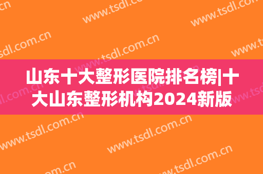 山东十大整形医院排名榜|十大山东整形机构2024新版(山东整形医院排名前三的)