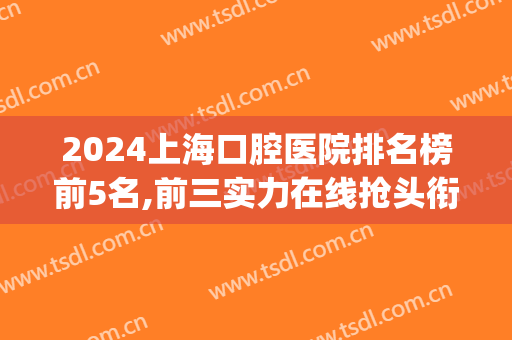 2024上海口腔医院排名榜前5名,前三实力在线抢头衔(上海前十名口腔医院公立)