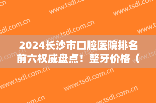 2024长沙市口腔医院排名前六权威盘点！整牙价格（费用）一并推荐给你(长沙市口腔医院最好的牙医)