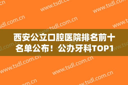 西安公立口腔医院排名前十名单公布！公办牙科TOP10便宜又好！(西安公立牙科医院排名榜)