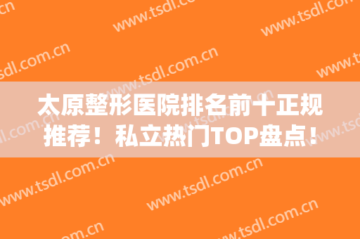 太原整形医院排名前十正规推荐！私立热门TOP盘点！网红小众机构任选(太原最好的公立整形医院)