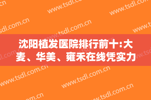 沈阳植发医院排行前十:大麦、华美、雍禾在线凭实力输出(沈阳哪家医院植发好)