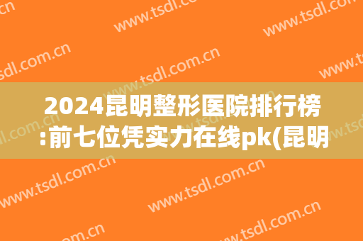 2024昆明整形医院排行榜:前七位凭实力在线pk(昆明整形医院排名前三)