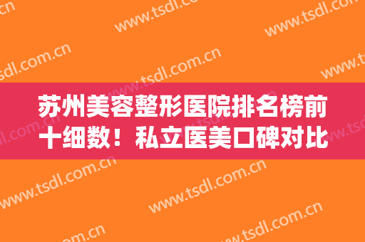 苏州美容整形医院排名榜前十细数！私立医美口碑对比测评！精选10强(苏州最好的整形美容医院)