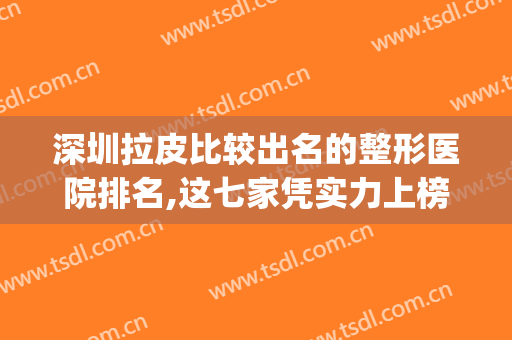 深圳拉皮比较出名的整形医院排名,这七家凭实力上榜!(深圳有名气的整形医院)