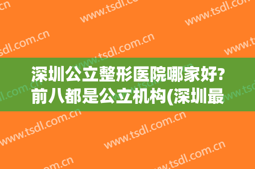 深圳公立整形医院哪家好?前八都是公立机构(深圳最好整形医院公立)