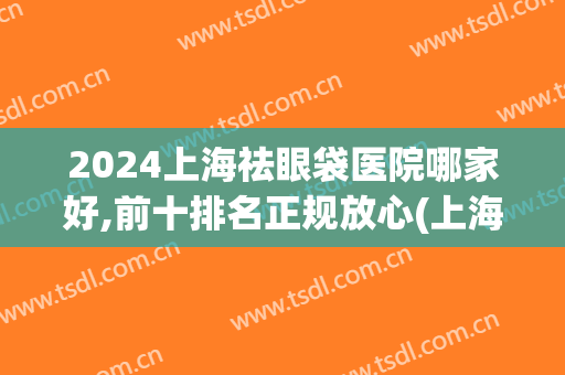 2024上海祛眼袋医院哪家好,前十排名正规放心(上海治眼袋哪个医院好)