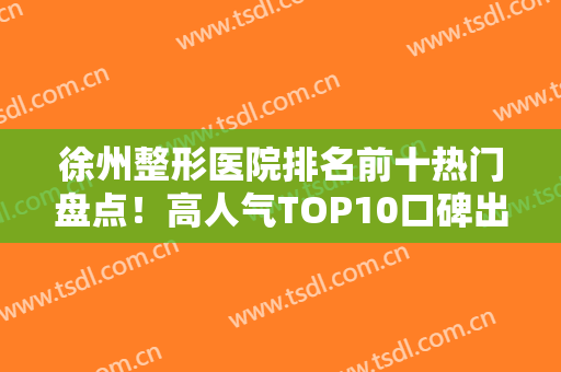 徐州整形医院排名前十热门盘点！高人气TOP10口碑出挑！公私立资质过硬
