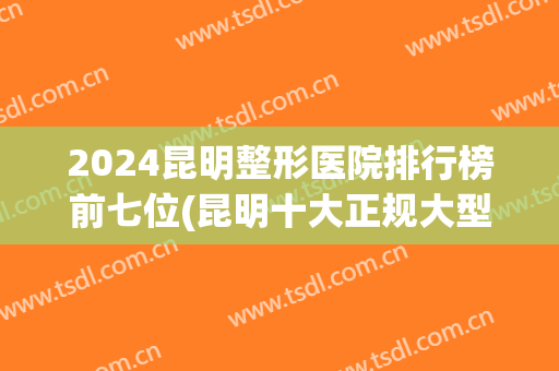 2024昆明整形医院排行榜前七位(昆明十大正规大型整形医院排行榜)