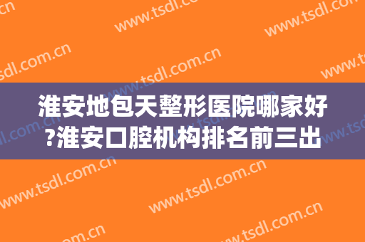 淮安地包天整形医院哪家好?淮安口腔机构排名前三出炉(淮安整牙哪个医院好)