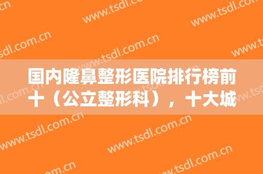 国内隆鼻整形医院排行榜前十（公立整形科），十大城市代表出圈！(哪个隆鼻整形医院比较好)