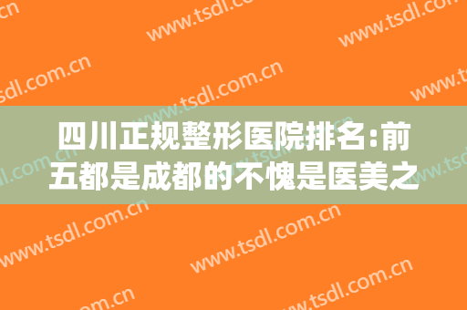 四川正规整形医院排名:前五都是成都的不愧是医美之都(成都排名前三的整形医院)