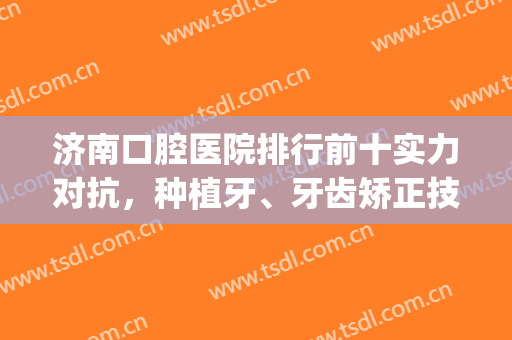 济南口腔医院排行前十实力对抗，种植牙、牙齿矫正技术谁家更厉害？(济南比较好的牙齿矫正的医院)