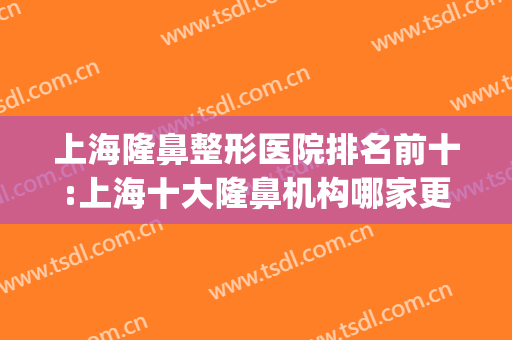 上海隆鼻整形医院排名前十:上海十大隆鼻机构哪家更牛?(上海隆鼻哪家整形医院好)