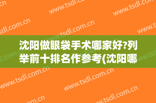 沈阳做眼袋手术哪家好?列举前十排名作参考(沈阳哪里去眼袋手术最好)
