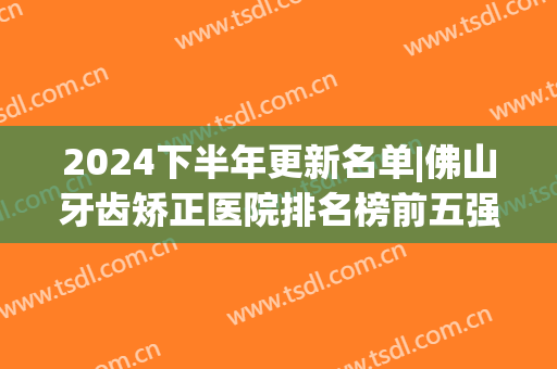 2024下半年更新名单|佛山牙齿矫正医院排名榜前五强_及项目价格(佛山市矫正牙齿哪里好)