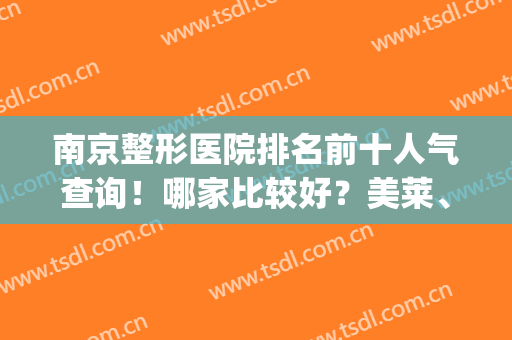南京整形医院排名前十人气查询！哪家比较好？美莱、康美领头推荐(南京三甲美容整形医院排名)