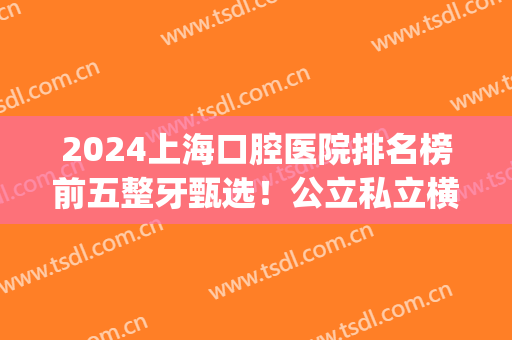 2024上海口腔医院排名榜前五整牙甄选！公立私立横评_附种牙价目表(上海整牙最好的口腔医院)