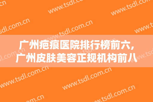 广州疤痕医院排行榜前六,广州皮肤美容正规机构前八分享(广州专业祛疤痕的医院)