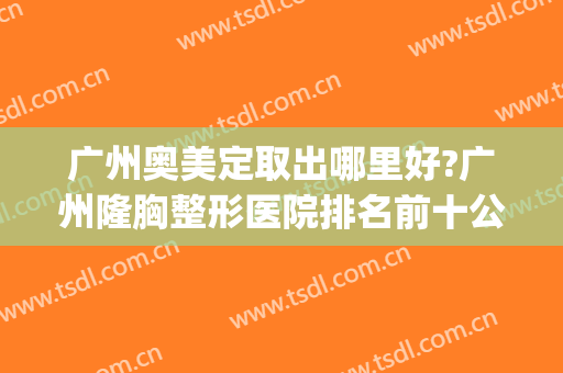 广州奥美定取出哪里好?广州隆胸整形医院排名前十公布2024(广州整形医院哪家好定选美来)