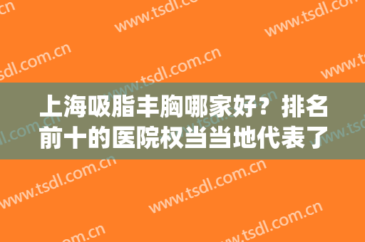 上海吸脂丰胸哪家好？排名前十的医院权当当地代表了，不要错过！(上海哪里丰胸效果好)