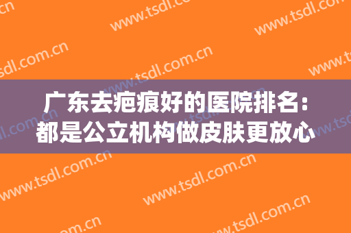 广东去疤痕好的医院排名:都是公立机构做皮肤更放心(广东哪里的医院去疤痕效果好)