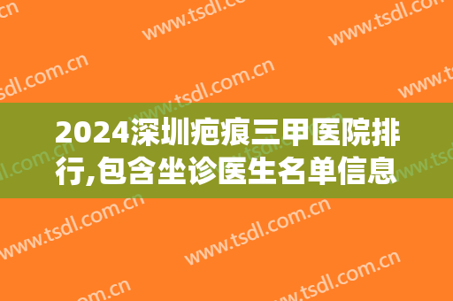 2024深圳疤痕三甲医院排行,包含坐诊医生名单信息(深圳三甲医院疤痕科)