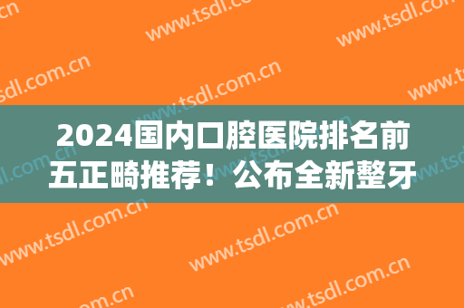 2024国内口腔医院排名前五正畸推荐！公布全新整牙价目表，请查收~(省口腔医院正畸价格)