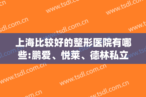 上海比较好的整形医院有哪些:鹏爱、悦莱、德林私立机构稳居前三(上海三家整形医院)