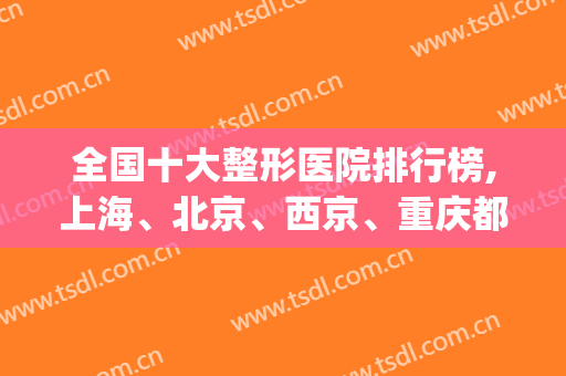 全国十大整形医院排行榜,上海、北京、西京、重庆都有(重庆最出名的整形医院是哪家)