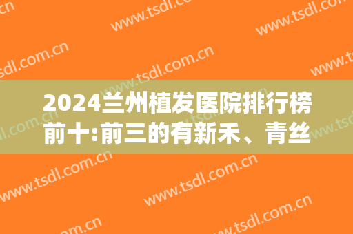 2024兰州植发医院排行榜前十:前三的有新禾、青丝、碧莲盛(兰州碧莲盛植发怎么样)