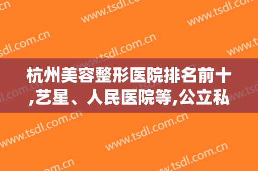 杭州美容整形医院排名前十,艺星、人民医院等,公立私立均有供选择(杭州排名前三的整形医院)